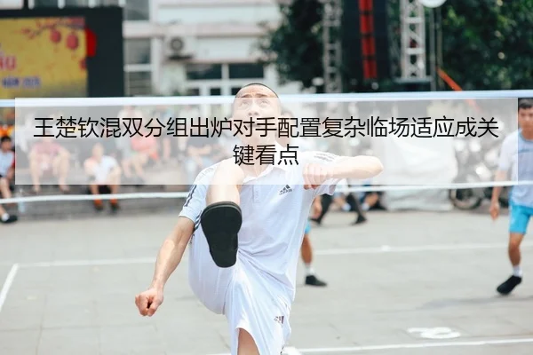王楚钦混双分组出炉对手配置复杂临场适应成关键看点